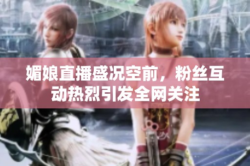媚娘直播盛况空前，粉丝互动热烈引发全网关注