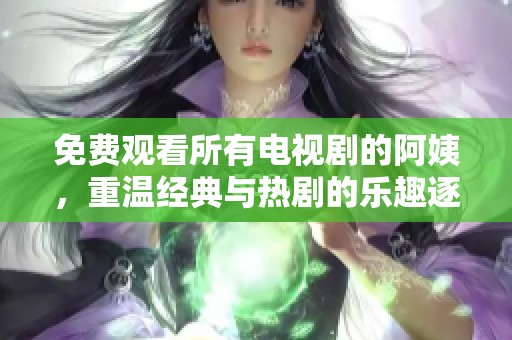 免费观看所有电视剧的阿姨，重温经典与热剧的乐趣逐一展现