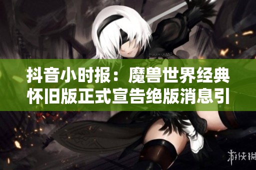 抖音小时报：魔兽世界经典怀旧版正式宣告绝版消息引发热议