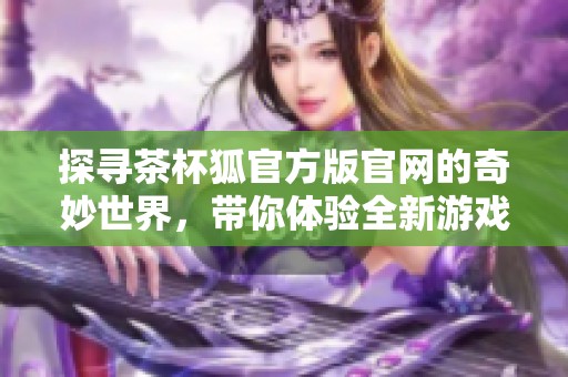 探寻茶杯狐官方版官网的奇妙世界，带你体验全新游戏乐趣