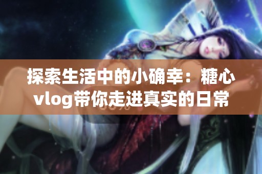 探索生活中的小确幸：糖心vlog带你走进真实的日常分享