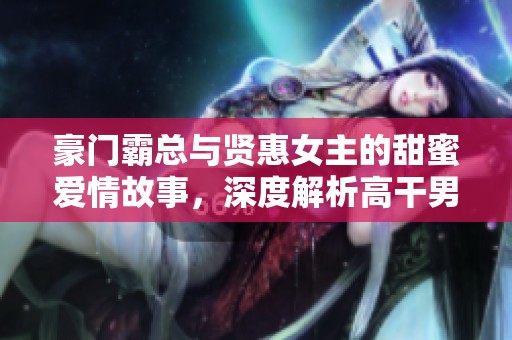 豪门霸总与贤惠女主的甜蜜爱情故事，深度解析高干男女情缘 