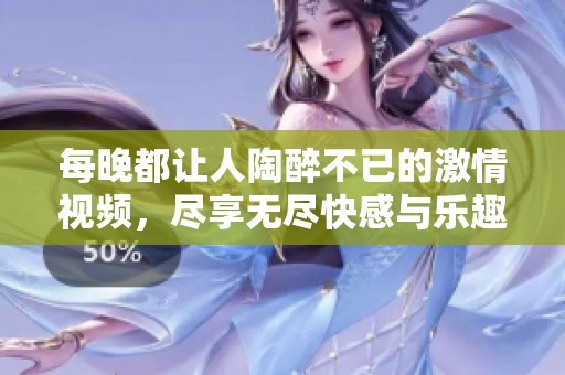 每晚都让人陶醉不已的激情视频，尽享无尽快感与乐趣