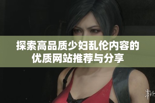 探索高品质少妇乱伦内容的优质网站推荐与分享