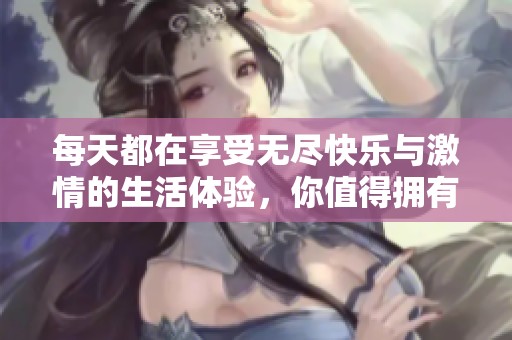 每天都在享受无尽快乐与激情的生活体验，你值得拥有！