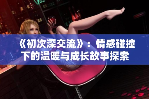 《初次深交流》：情感碰撞下的温暖与成长故事探索