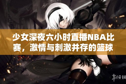 少女深夜六小时直播NBA比赛，激情与刺激并存的篮球盛宴
