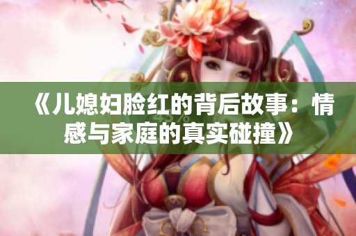 《儿媳妇脸红的背后故事：情感与家庭的真实碰撞》