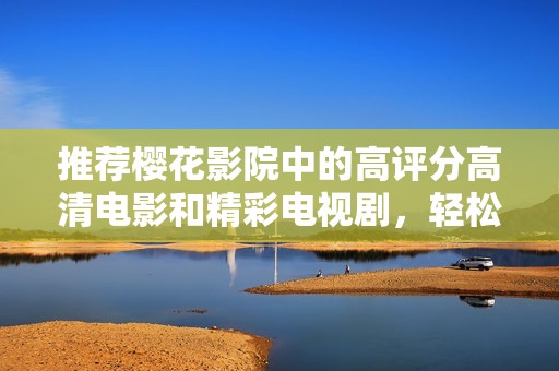 推荐樱花影院中的高评分高清电影和精彩电视剧，轻松享受视听盛宴