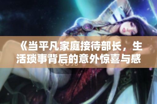 《当平凡家庭接待部长，生活琐事背后的意外惊喜与感人瞬间》