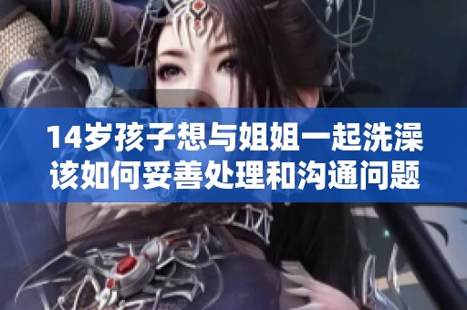 14岁孩子想与姐姐一起洗澡该如何妥善处理和沟通问题