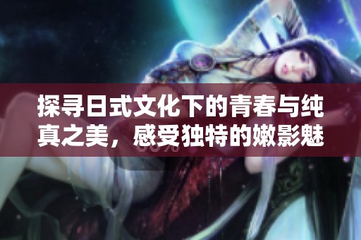 探寻日式文化下的青春与纯真之美，感受独特的嫩影魅力