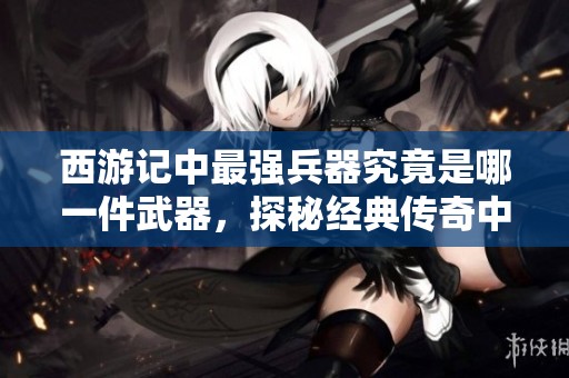西游记中最强兵器究竟是哪一件武器，探秘经典传奇中的武器排名
