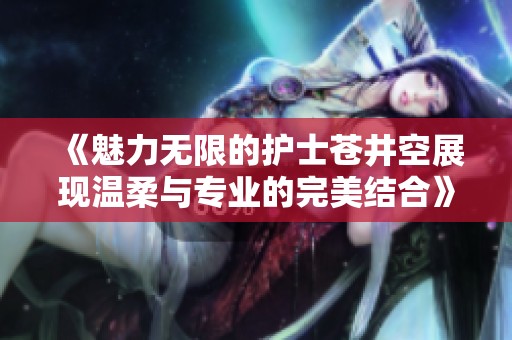 《魅力无限的护士苍井空展现温柔与专业的完美结合》