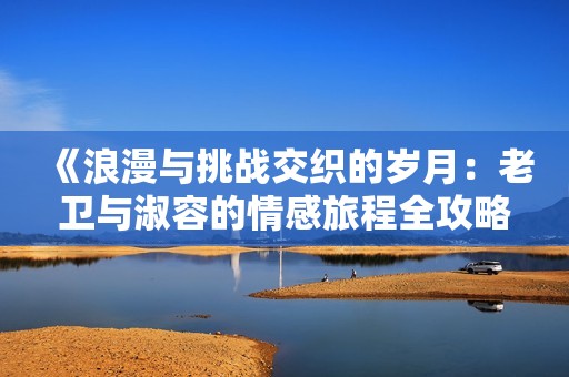 《浪漫与挑战交织的岁月：老卫与淑容的情感旅程全攻略》