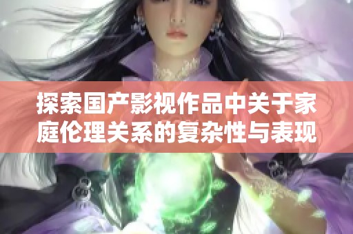 探索国产影视作品中关于家庭伦理关系的复杂性与表现方式