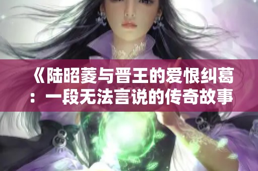 《陆昭菱与晋王的爱恨纠葛：一段无法言说的传奇故事》