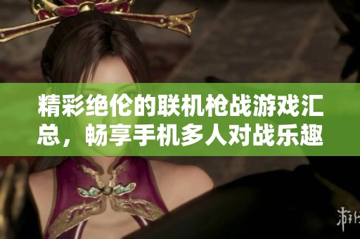 精彩绝伦的联机枪战游戏汇总，畅享手机多人对战乐趣