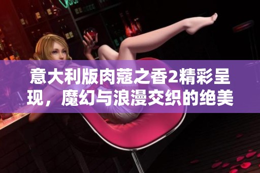 意大利版肉蔻之香2精彩呈现，魔幻与浪漫交织的绝美故事