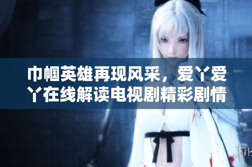 巾帼英雄再现风采，爱丫爱丫在线解读电视剧精彩剧情与人物关系