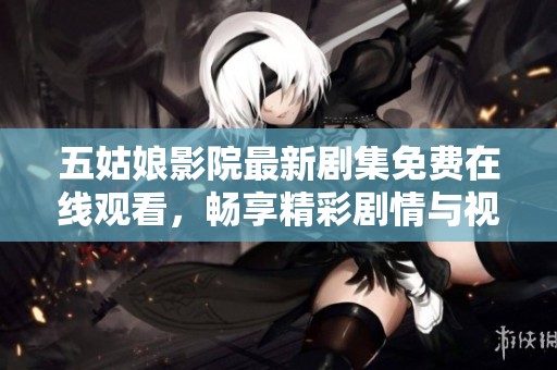 五姑娘影院最新剧集免费在线观看，畅享精彩剧情与视听盛宴