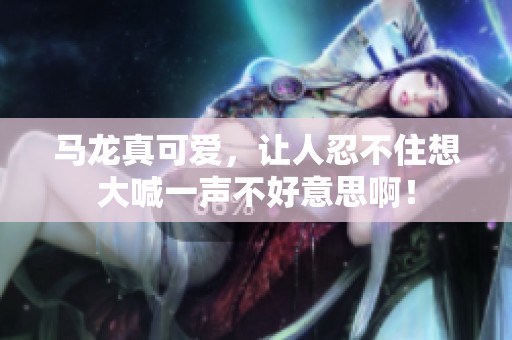 马龙真可爱，让人忍不住想大喊一声不好意思啊！
