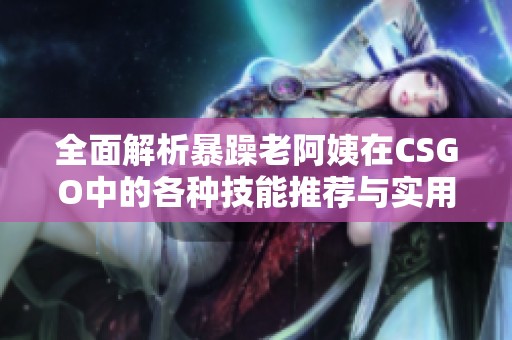 全面解析暴躁老阿姨在CSGO中的各种技能推荐与实用技巧分享