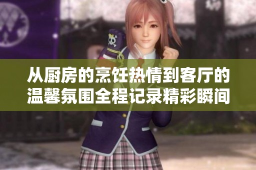 从厨房的烹饪热情到客厅的温馨氛围全程记录精彩瞬间