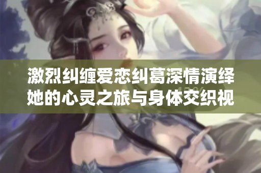 激烈纠缠爱恋纠葛深情演绎她的心灵之旅与身体交织视频