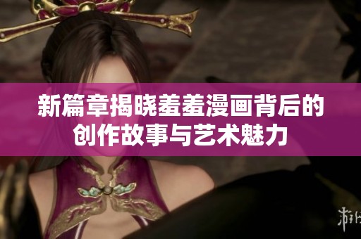 新篇章揭晓羞羞漫画背后的创作故事与艺术魅力