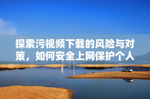 探索污视频下载的风险与对策，如何安全上网保护个人信息