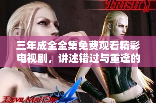 三年成全全集免费观看精彩电视剧，讲述错过与重逢的动人故事