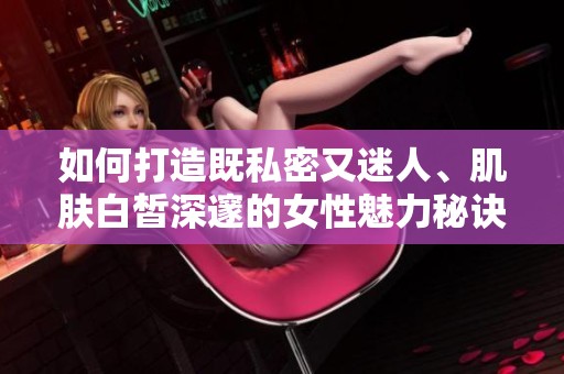 如何打造既私密又迷人、肌肤白皙深邃的女性魅力秘诀