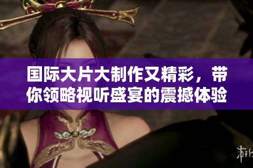 国际大片大制作又精彩，带你领略视听盛宴的震撼体验
