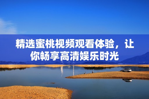 精选蜜桃视频观看体验，让你畅享高清娱乐时光