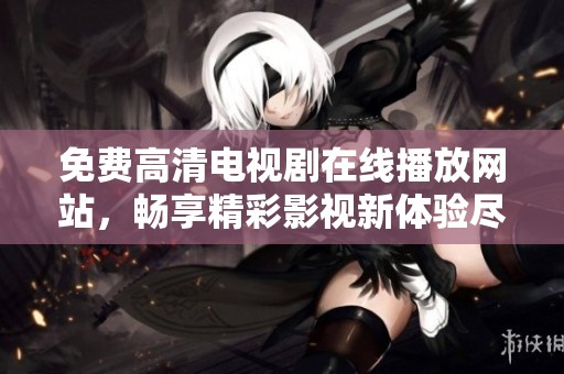 免费高清电视剧在线播放网站，畅享精彩影视新体验尽在这里