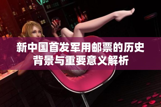 新中国首发军用邮票的历史背景与重要意义解析