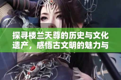 探寻楼兰天尊的历史与文化遗产，感悟古文明的魅力与启示