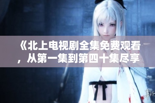 《北上电视剧全集免费观看，从第一集到第四十集尽享精彩剧情》