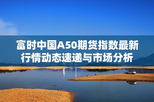 富时中国A50期货指数最新行情动态速递与市场分析