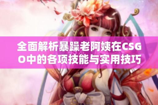 全面解析暴躁老阿姨在CSGO中的各项技能与实用技巧推荐
