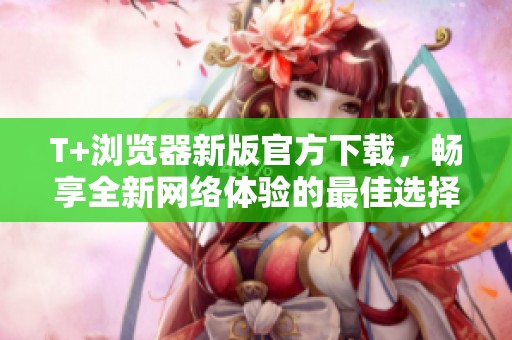 T+浏览器新版官方下载，畅享全新网络体验的最佳选择