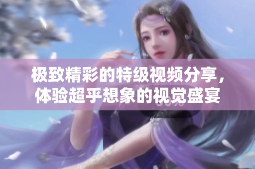 极致精彩的特级视频分享，体验超乎想象的视觉盛宴