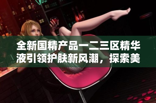 全新国精产品一二三区精华液引领护肤新风潮，探索美肤新体验