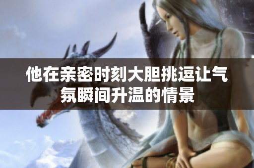 他在亲密时刻大胆挑逗让气氛瞬间升温的情景