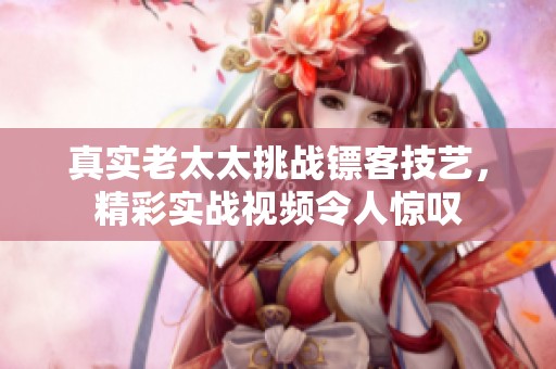 真实老太太挑战镖客技艺，精彩实战视频令人惊叹