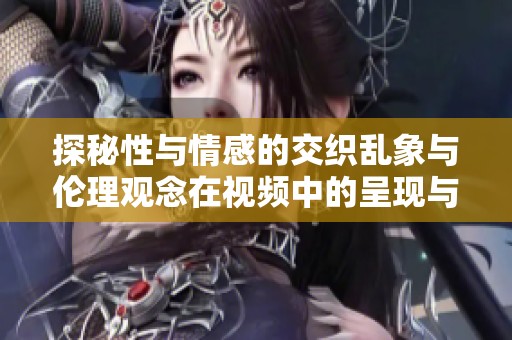 探秘性与情感的交织乱象与伦理观念在视频中的呈现与反思
