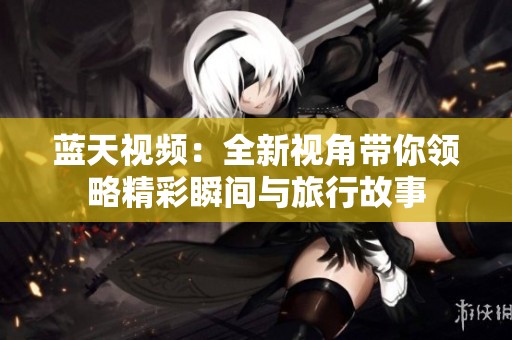 蓝天视频：全新视角带你领略精彩瞬间与旅行故事