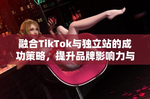 融合TikTok与独立站的成功策略，提升品牌影响力与销售能力