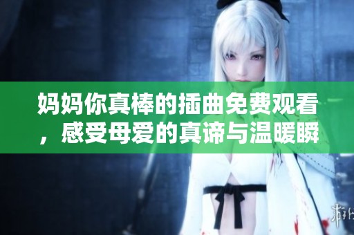 妈妈你真棒的插曲免费观看，感受母爱的真谛与温暖瞬间